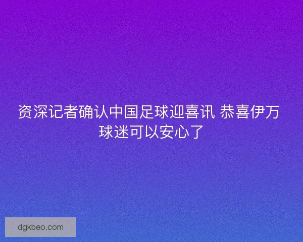 资深记者确认中国足球迎喜讯 恭喜伊万 球迷可以安心了 资深记者确认中国足球迎喜讯 恭喜伊万 球迷可以安心了