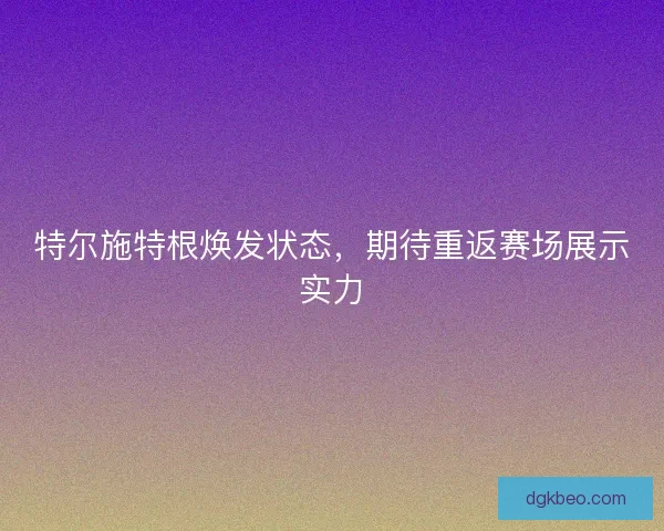 特尔施特根焕发状态，期待重返赛场展示实力