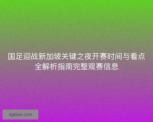 国足迎战新加坡关键之夜开赛时间与看点全解析指南完整观赛信息