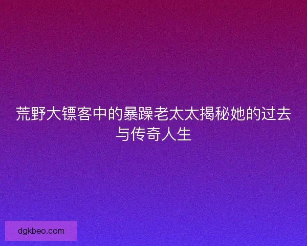 荒野大镖客中的暴躁老太太揭秘她的过去与传奇人生 荒野大镖客中的暴躁老太太揭秘她的过去与传奇人生