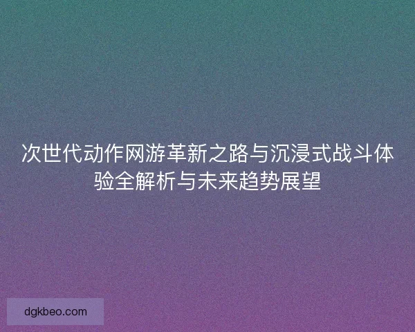 次世代动作网游革新之路与沉浸式战斗体验全解析与未来趋势展望 次世代动作网游革新之路与沉浸式战斗体验全解析与未来趋势展望