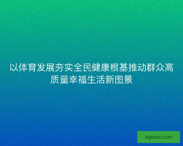 以体育发展夯实全民健康根基推动群众高质量幸福生活新图景 以体育发展夯实全民健康根基推动群众高质量幸福生活新图景