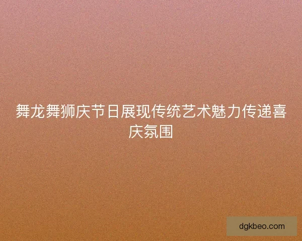 舞龙舞狮庆节日展现传统艺术魅力传递喜庆氛围 舞龙舞狮庆节日展现传统艺术魅力传递喜庆氛围