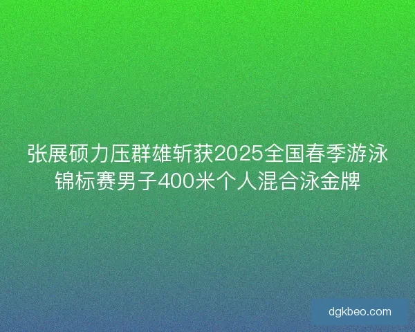 张展硕力压群雄斩获2025全国春季游泳锦标赛男子400米个人混合泳金牌