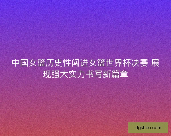 中国女篮历史性闯进女篮世界杯决赛 展现强大实力书写新篇章