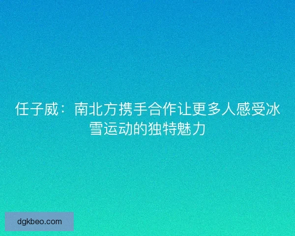 任子威：南北方携手合作让更多人感受冰雪运动的独特魅力