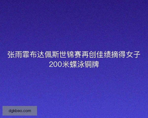 张雨霏布达佩斯世锦赛再创佳绩摘得女子200米蝶泳铜牌
