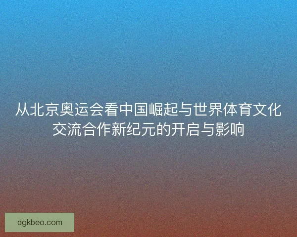 从北京奥运会看中国崛起与世界体育文化交流合作新纪元的开启与影响 从北京奥运会看中国崛起与世界体育文化交流合作新纪元的开启与影响