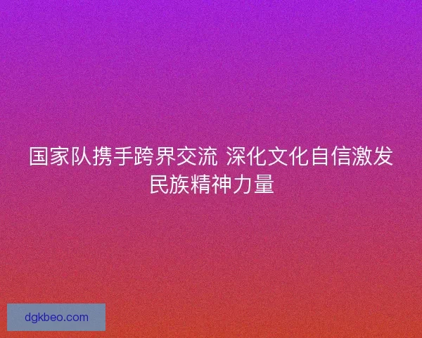 国家队携手跨界交流 深化文化自信激发民族精神力量