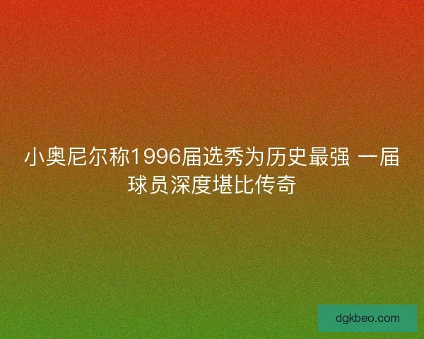 小奥尼尔称1996届选秀为历史最强 一届球员深度堪比传奇 小奥尼尔称1996届选秀为历史最强 一届球员深度堪比传奇
