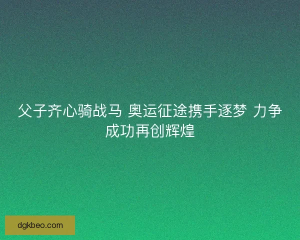 父子齐心骑战马 奥运征途携手逐梦 力争成功再创辉煌
