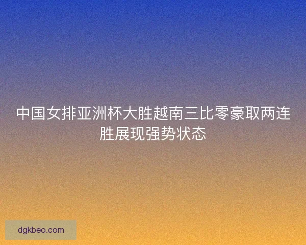 中国女排亚洲杯大胜越南三比零豪取两连胜展现强势状态 中国女排亚洲杯大胜越南三比零豪取两连胜展现强势状态