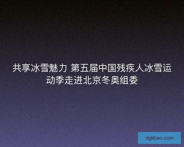 共享冰雪魅力 第五届中国残疾人冰雪运动季走进北京冬奥组委 共享冰雪魅力 第五届中国残疾人冰雪运动季走进北京冬奥组委
