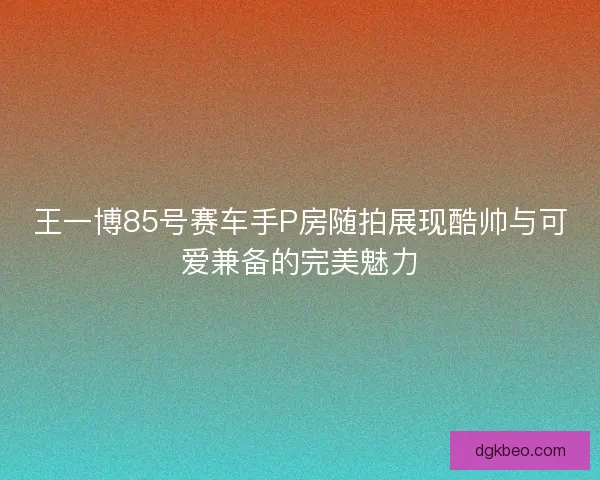 王一博85号赛车手P房随拍展现酷帅与可爱兼备的完美魅力