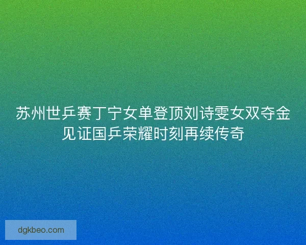 苏州世乒赛丁宁女单登顶刘诗雯女双夺金见证国乒荣耀时刻再续传奇