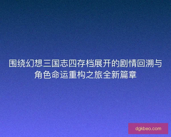 围绕幻想三国志四存档展开的剧情回溯与角色命运重构之旅全新篇章 围绕幻想三国志四存档展开的剧情回溯与角色命运重构之旅全新篇章
