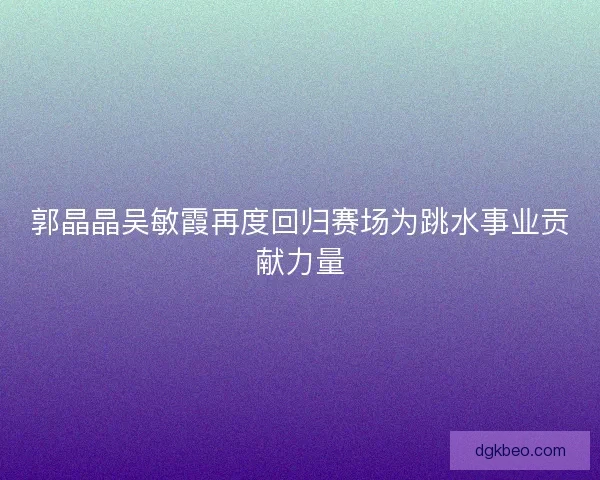 郭晶晶吴敏霞再度回归赛场为跳水事业贡献力量 郭晶晶吴敏霞再度回归赛场为跳水事业贡献力量