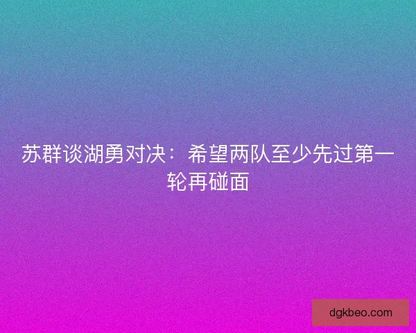 苏群谈湖勇对决:希望两队至少先过第一轮再碰面 苏群谈湖勇对决:希望两队至少先过第一轮再碰面