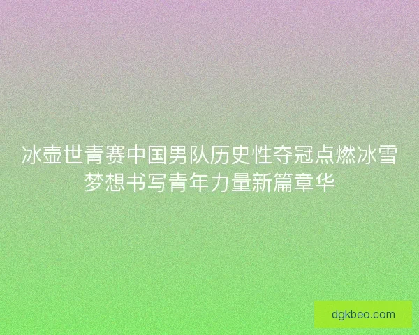 冰壶世青赛中国男队历史性夺冠点燃冰雪梦想书写青年力量新篇章华