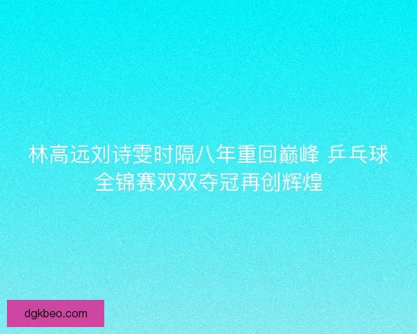 林高远刘诗雯时隔八年重回巅峰 乒乓球全锦赛双双夺冠再创辉煌