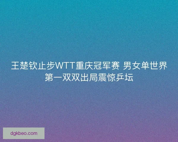 王楚钦止步WTT重庆冠军赛 男女单世界第一双双出局震惊乒坛