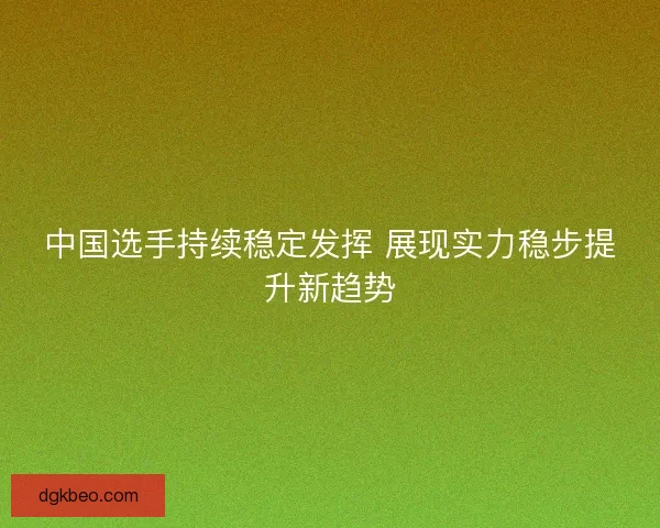 中国选手持续稳定发挥 展现实力稳步提升新趋势 中国选手持续稳定发挥 展现实力稳步提升新趋势