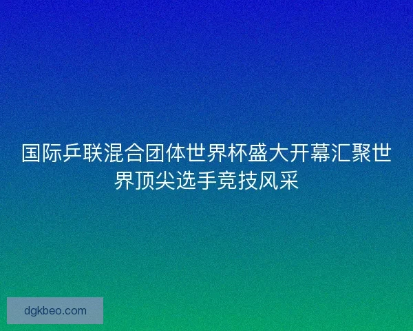 国际乒联混合团体世界杯盛大开幕汇聚世界顶尖选手竞技风采