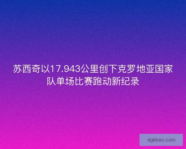 苏西奇以17.943公里创下克罗地亚国家队单场比赛跑动新纪录
