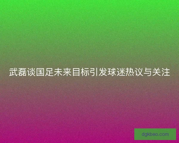 武磊谈国足未来目标引发球迷热议与关注 武磊谈国足未来目标引发球迷热议与关注