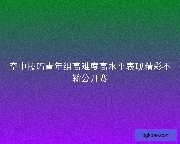 空中技巧青年组高难度高水平表现精彩不输公开赛 空中技巧青年组高难度高水平表现精彩不输公开赛