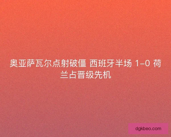 奥亚萨瓦尔点射破僵 西班牙半场 1-0 荷兰占晋级先机